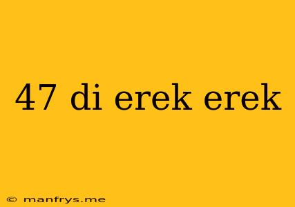 47 Di Erek Erek