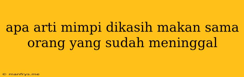 Apa Arti Mimpi Dikasih Makan Sama Orang Yang Sudah Meninggal