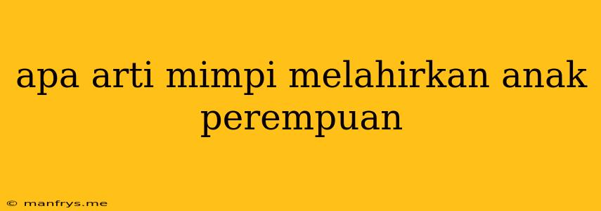 Apa Arti Mimpi Melahirkan Anak Perempuan