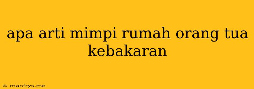 Apa Arti Mimpi Rumah Orang Tua Kebakaran