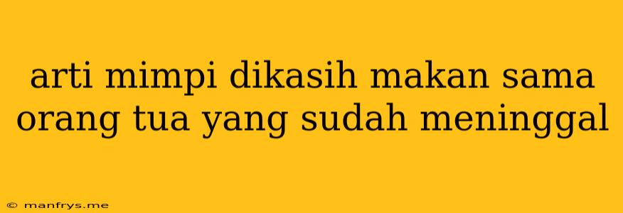 Arti Mimpi Dikasih Makan Sama Orang Tua Yang Sudah Meninggal