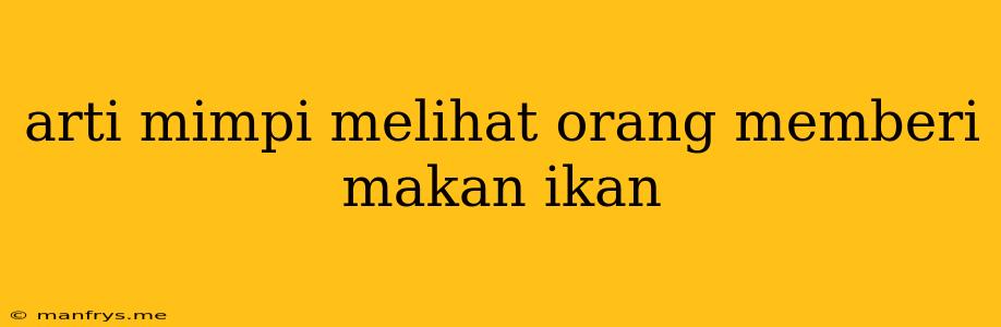 Arti Mimpi Melihat Orang Memberi Makan Ikan