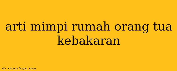 Arti Mimpi Rumah Orang Tua Kebakaran