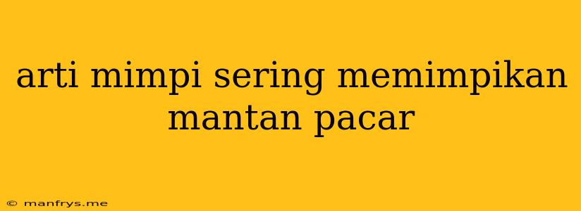 Arti Mimpi Sering Memimpikan Mantan Pacar